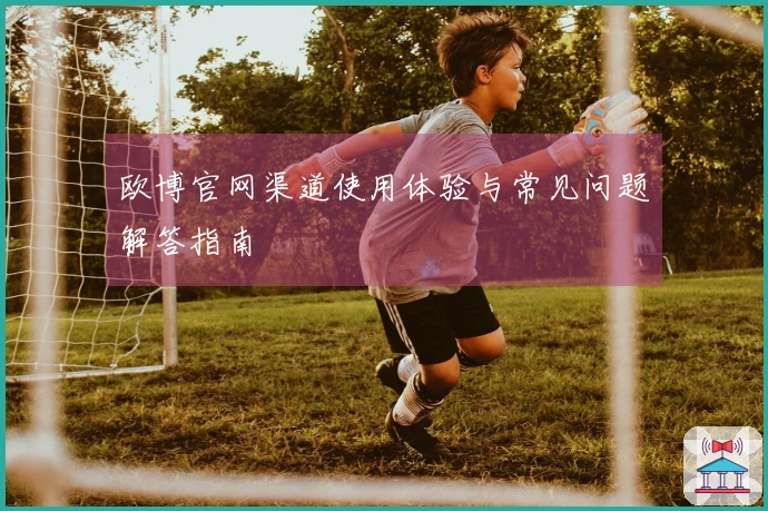 欧博官网渠道使用体验与常见问题解答指南
