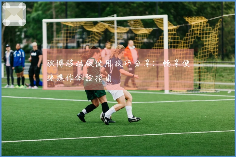 欧博移动版使用技巧分享：畅享便捷操作体验指南
