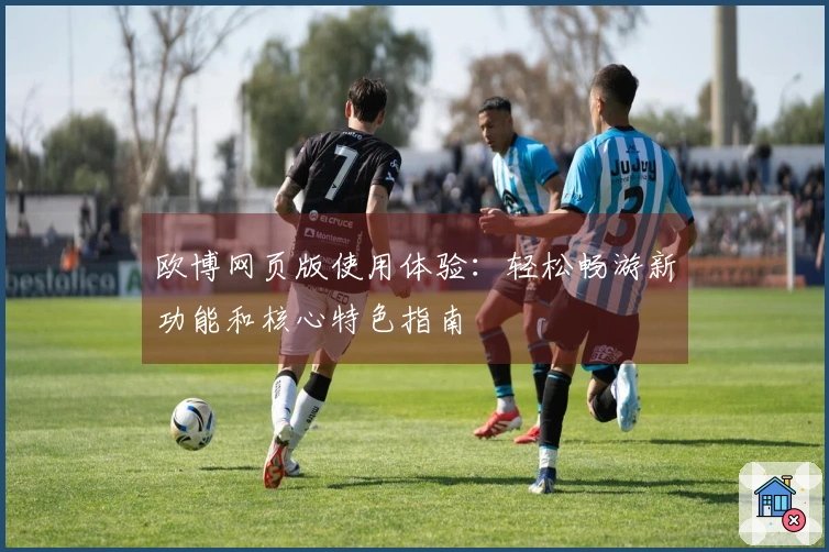 欧博网页版使用体验：轻松畅游新功能和核心特色指南
